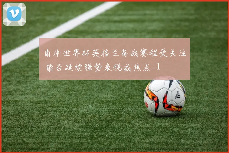 南非世界杯英格兰备战赛程受关注 能否延续强势表现成焦点_1