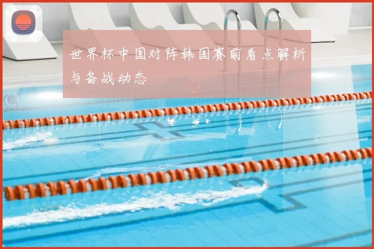 世界杯中国对阵韩国赛前看点解析与备战动态
