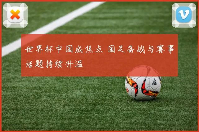 世界杯中国成焦点 国足备战与赛事话题持续升温