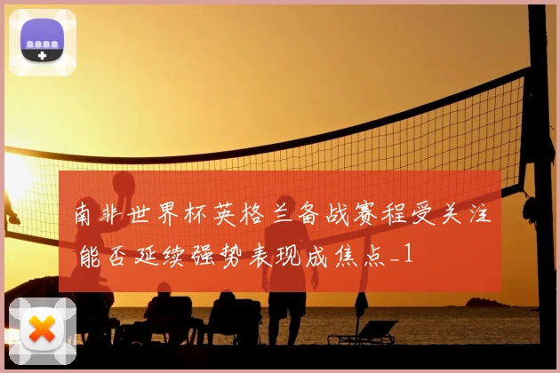 南非世界杯英格兰备战赛程受关注 能否延续强势表现成焦点_1