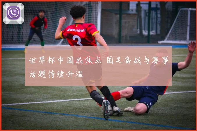 世界杯中国成焦点 国足备战与赛事话题持续升温
